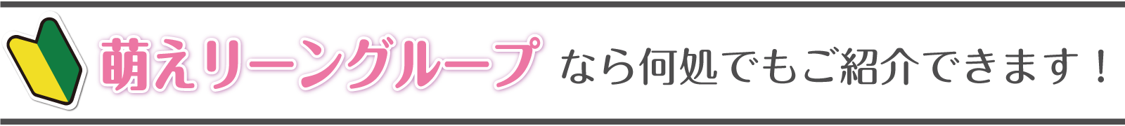 萌えリーングループなら何処でも紹介できます！